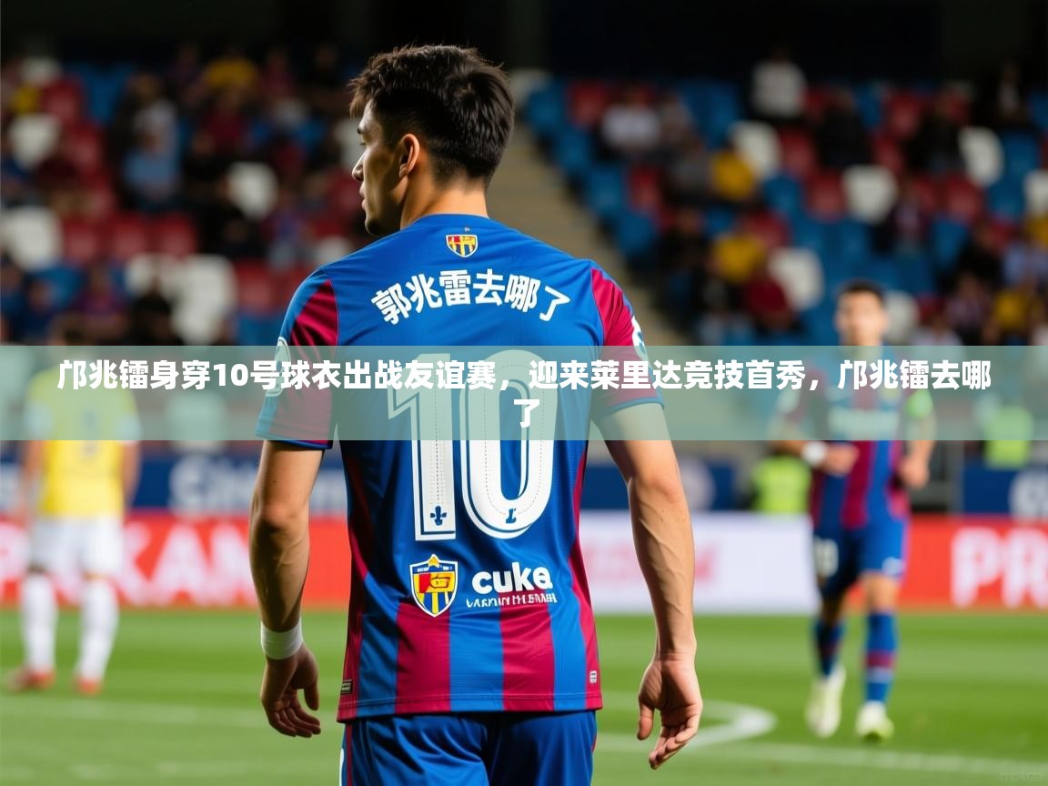 2025云开体育app网页版入口邝兆镭身穿10号球衣出战友谊赛，迎来莱里达竞技首秀，邝兆镭去哪了  第2张