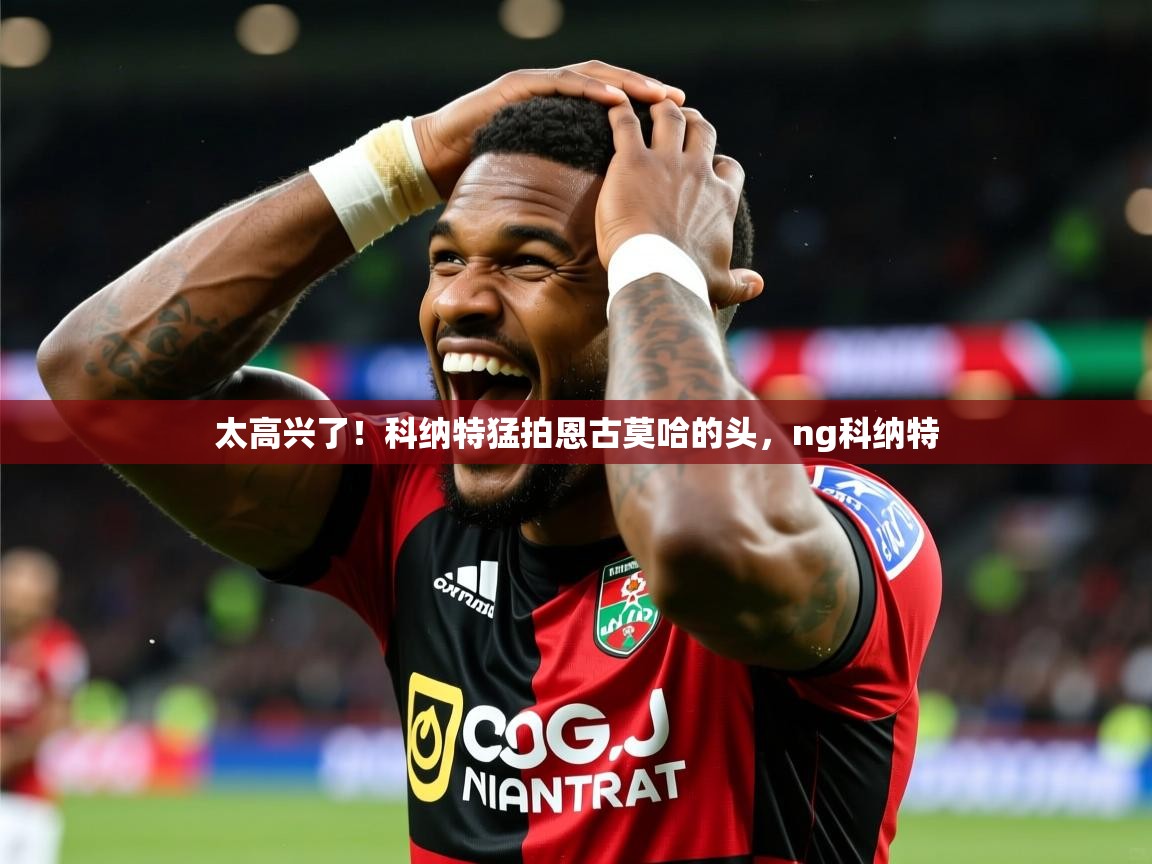 2025开云体育app官网入口太高兴了!科纳特猛拍恩古莫哈的头,ng科纳特 第4张